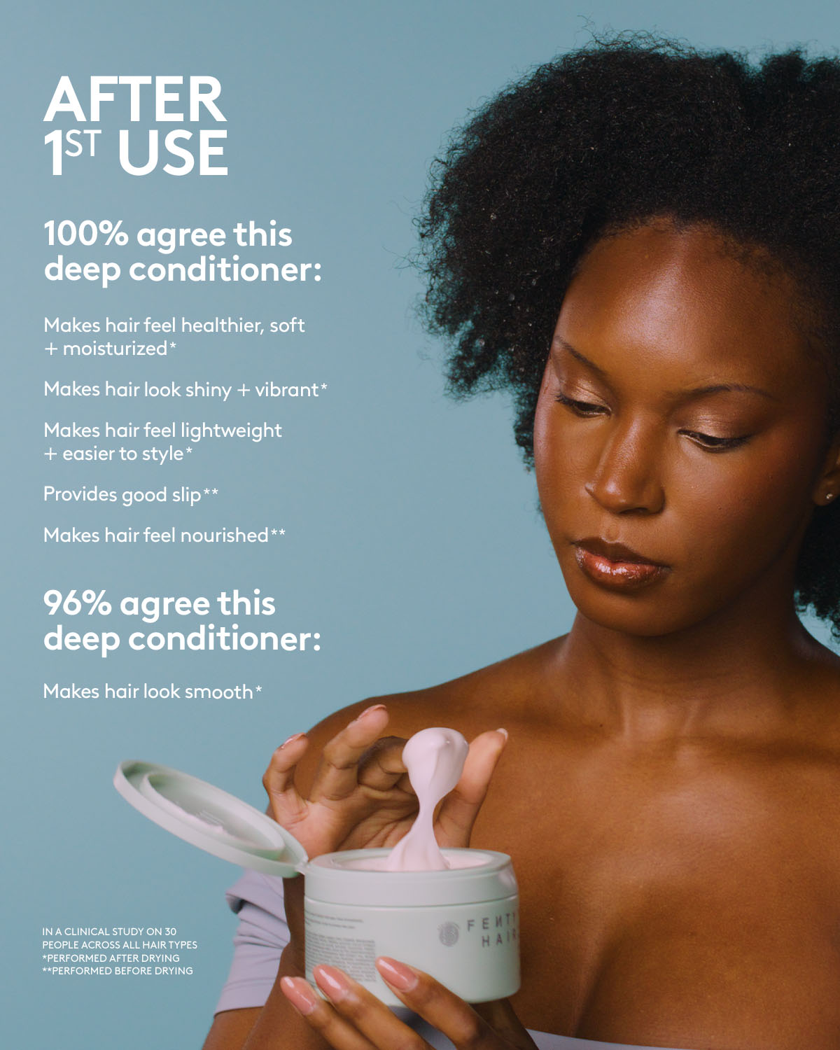 After 1st use of Fenty Hair Deep Conditioner, 100% agree it makes hair feel healthier, soft + moisturized*, look shiny + vibrant*, lightweight + easier to style, provides good slip**, and feel nourished**. 96% agree this deep conditioner makes hair look smooth*. In a clinical study on 30 people across all hair types. *Performed after drying. **Performed before drying.